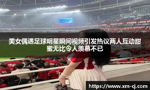 美女偶遇足球明星瞬间视频引发热议两人互动甜蜜无比令人羡慕不已